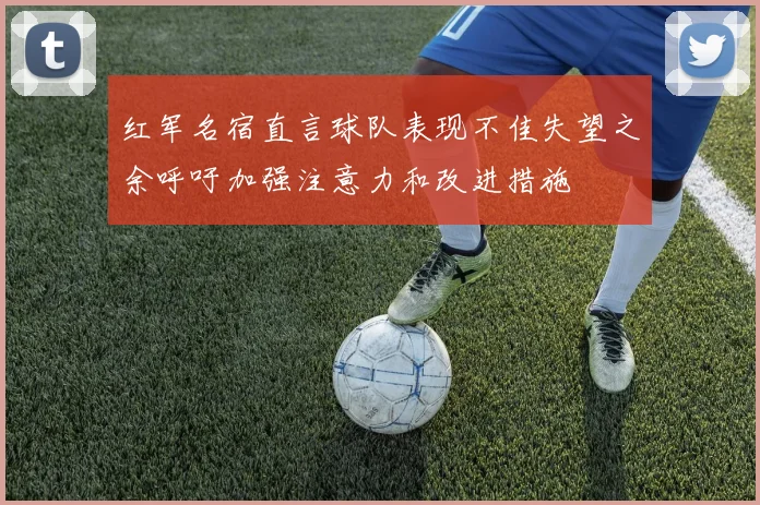 红军名宿直言球队表现不佳失望之余呼吁加强注意力和改进措施