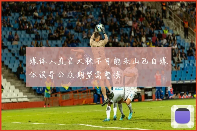 媒体人直言大秋不可能来山西自媒体误导公众期望需警惕