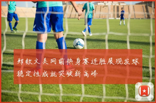 郑钦文美网前热身赛连胜展现发球稳定性成就突破新高峰