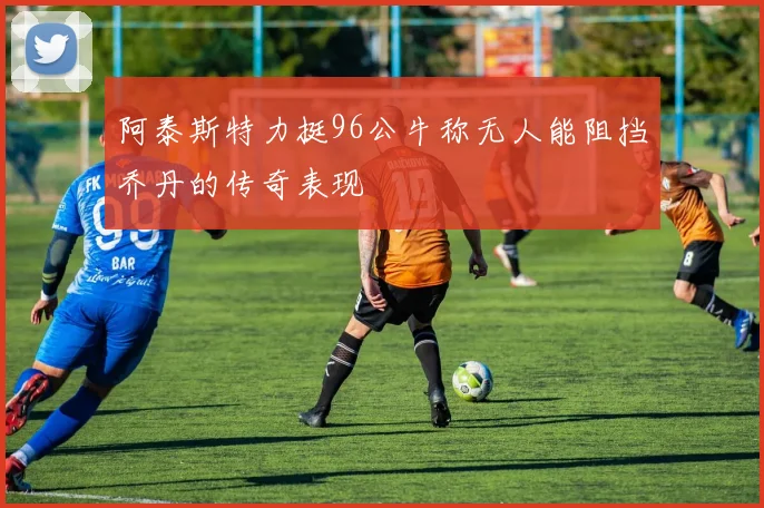 阿泰斯特力挺96公牛称无人能阻挡乔丹的传奇表现