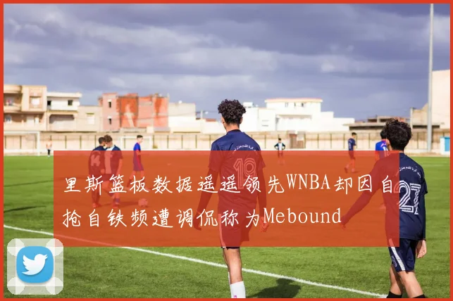 里斯篮板数据遥遥领先WNBA却因自抢自铁频遭调侃称为Mebound