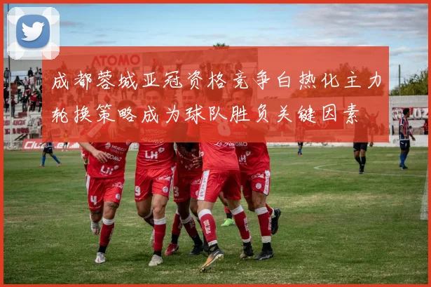 成都蓉城亚冠资格竞争白热化主力轮换策略成为球队胜负关键因素