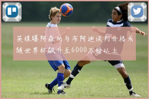 英媒曝阿森纳与布阿迪谈判价格或随世界杯飙升至6000万镑以上
