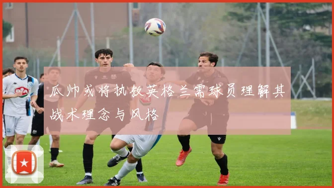 瓜帅或将执教英格兰需球员理解其战术理念与风格