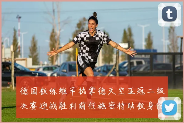 德国教练维辛执掌德天空亚冠二级决赛迎战胜利前任施密特助教身份引关注