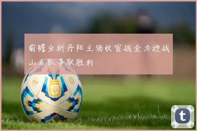前瞻分析丹阳主场收官战全力迎战山东队争取胜利
