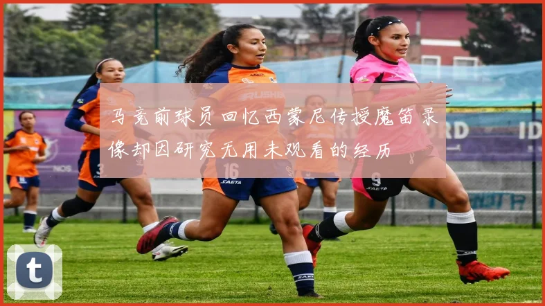 马竞前球员回忆西蒙尼传授魔笛录像却因研究无用未观看的经历