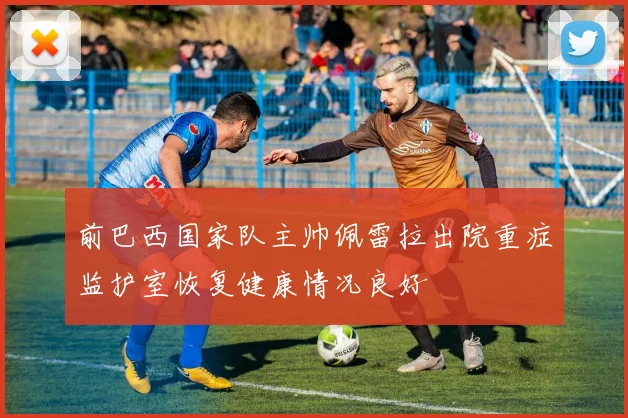 前巴西国家队主帅佩雷拉出院重症监护室恢复健康情况良好