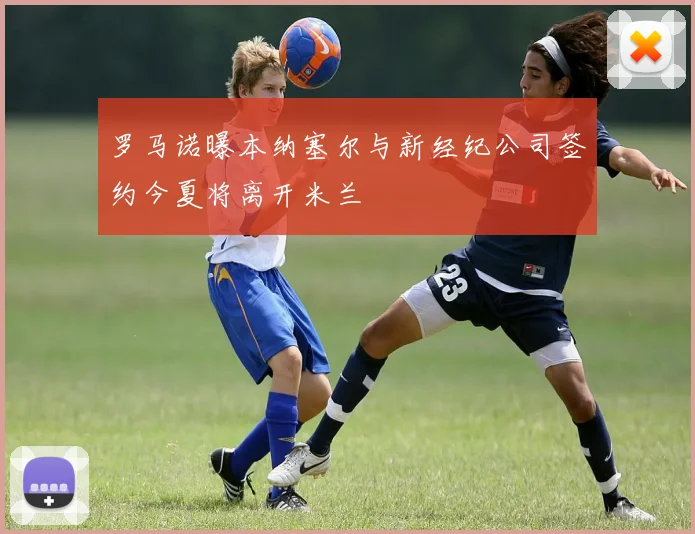 罗马诺曝本纳塞尔与新经纪公司签约今夏将离开米兰