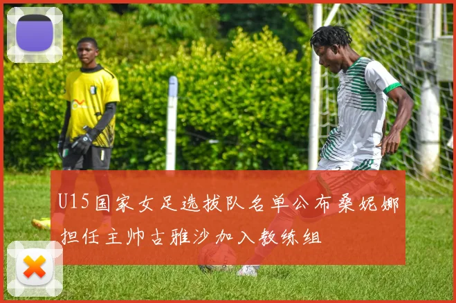 U15国家女足选拔队名单公布桑妮娜担任主帅古雅沙加入教练组