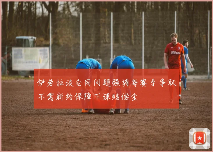 伊劳拉谈合同问题强调每赛季争取不需新约保障下课赔偿金