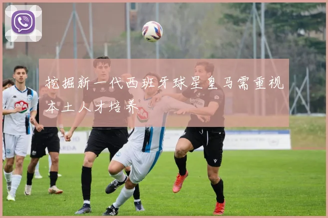挖掘新一代西班牙球星皇马需重视本土人才培养