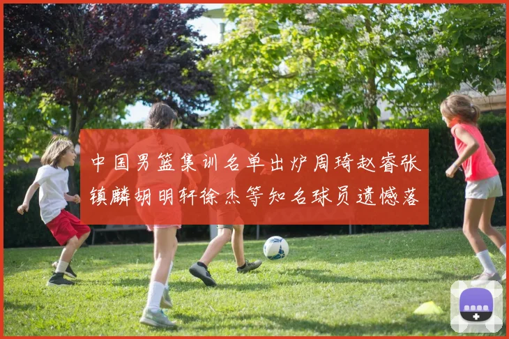 中国男篮集训名单出炉周琦赵睿张镇麟胡明轩徐杰等知名球员遗憾落选