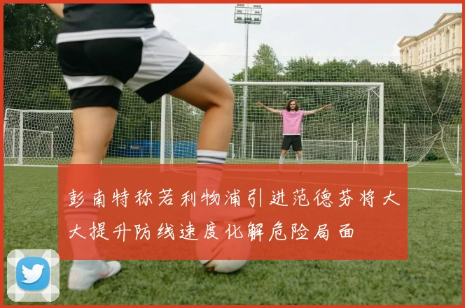 彭南特称若利物浦引进范德芬将大大提升防线速度化解危险局面