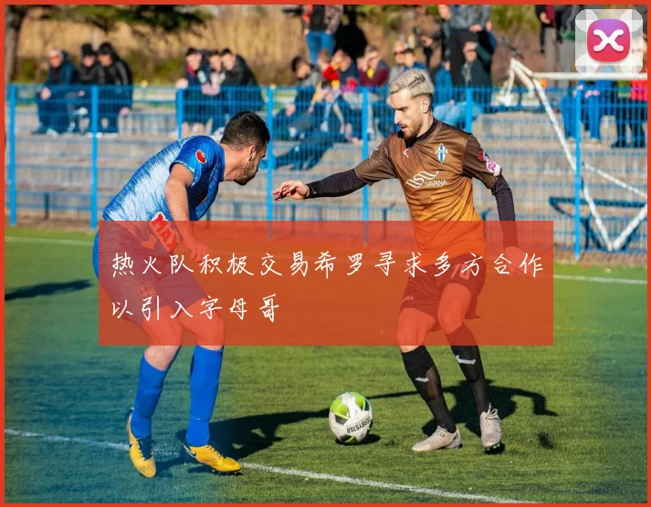 热火队积极交易希罗寻求多方合作以引入字母哥