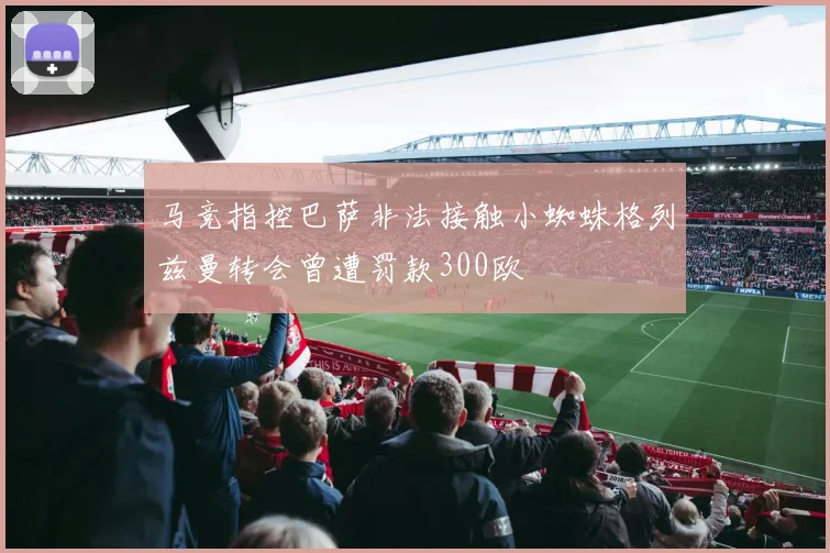 马竞指控巴萨非法接触小蜘蛛格列兹曼转会曾遭罚款300欧