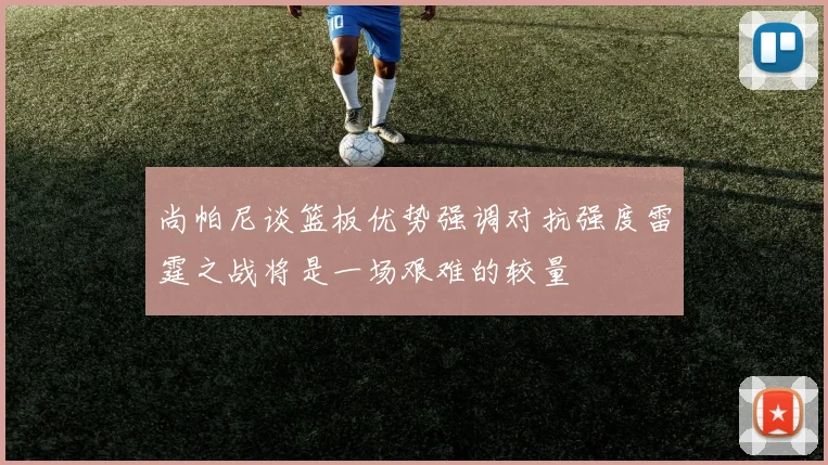 尚帕尼谈篮板优势强调对抗强度雷霆之战将是一场艰难的较量