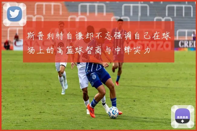 斯普利特自谦却不忘强调自己在球场上的高篮球智商与中锋实力