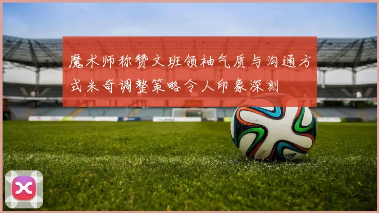 魔术师称赞文班领袖气质与沟通方式米奇调整策略令人印象深刻