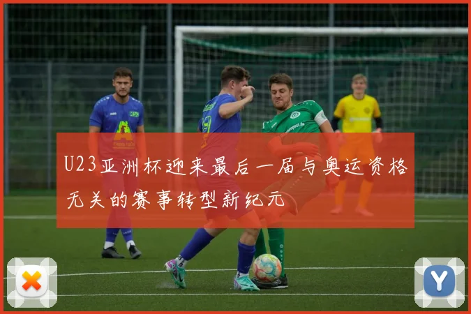 U23亚洲杯迎来最后一届与奥运资格无关的赛事转型新纪元