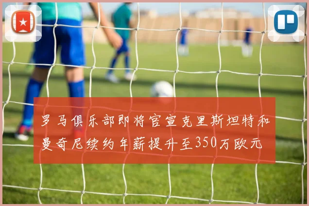 罗马俱乐部即将官宣克里斯坦特和曼奇尼续约年薪提升至350万欧元
