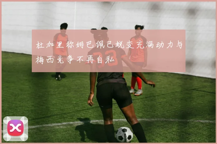 杜加里称姆巴佩已蜕变充满动力与梅西竞争不再自私