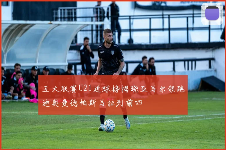 五大联赛U21进球榜揭晓亚马尔领跑迪奥曼德帕斯马拉列前四