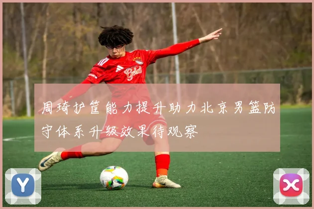 周琦护筐能力提升助力北京男篮防守体系升级效果待观察
