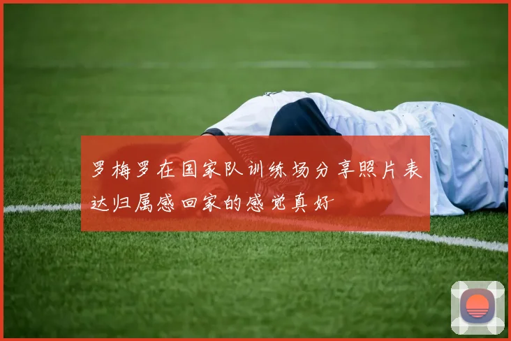 罗梅罗在国家队训练场分享照片表达归属感回家的感觉真好