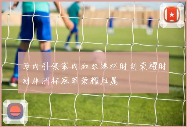 马内引领塞内加尔捧杯时刻荣耀时刻非洲杯冠军荣耀归属