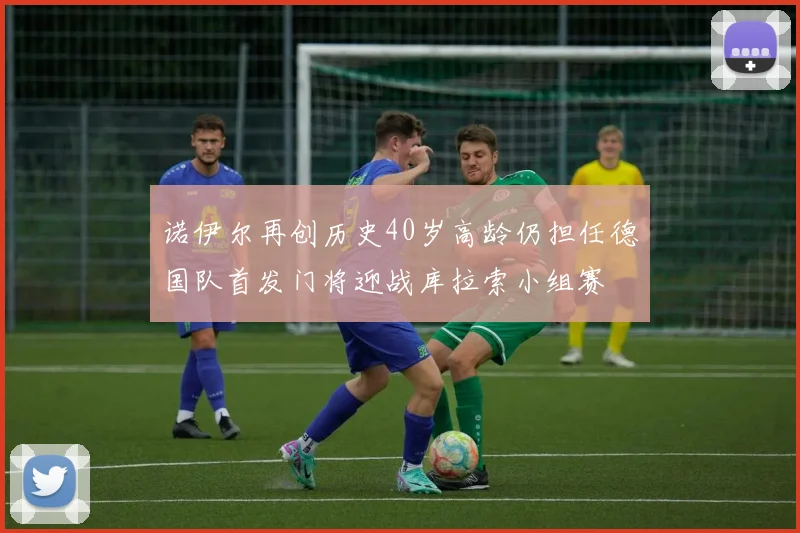 诺伊尔再创历史40岁高龄仍担任德国队首发门将迎战库拉索小组赛