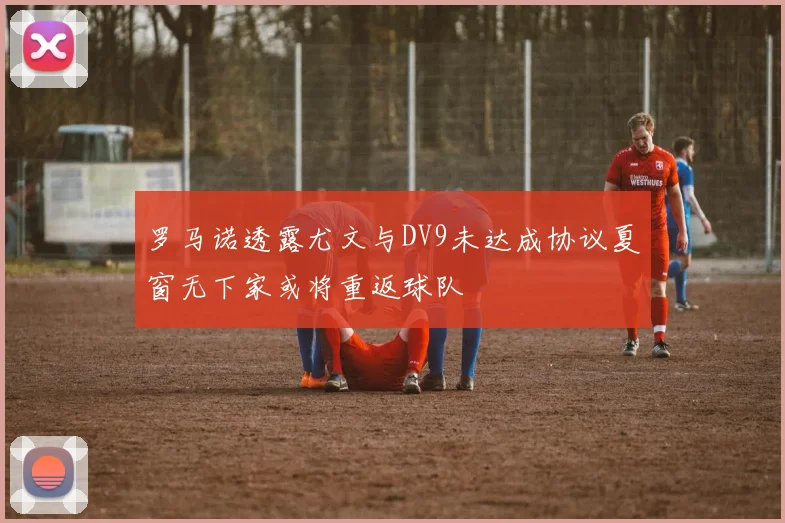 罗马诺透露尤文与DV9未达成协议夏窗无下家或将重返球队