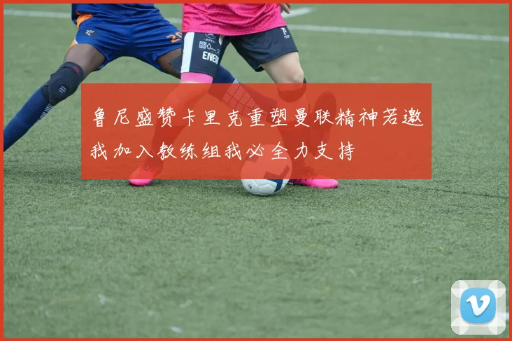 鲁尼盛赞卡里克重塑曼联精神若邀我加入教练组我必全力支持