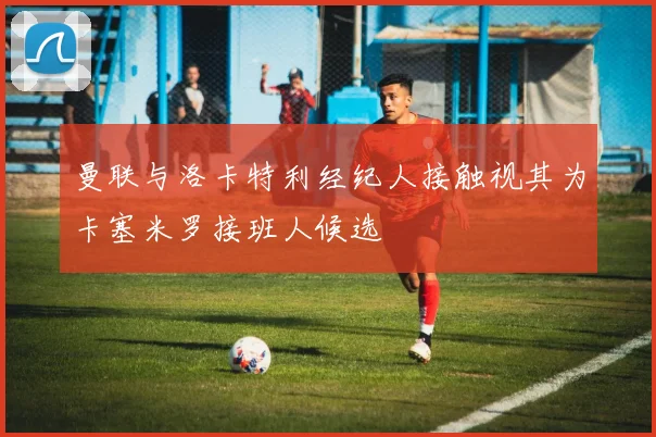曼联与洛卡特利经纪人接触视其为卡塞米罗接班人候选