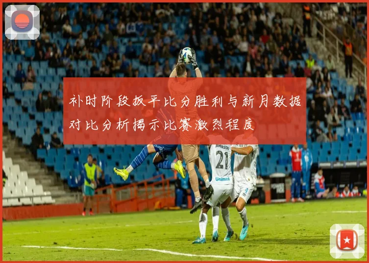 补时阶段扳平比分胜利与新月数据对比分析揭示比赛激烈程度