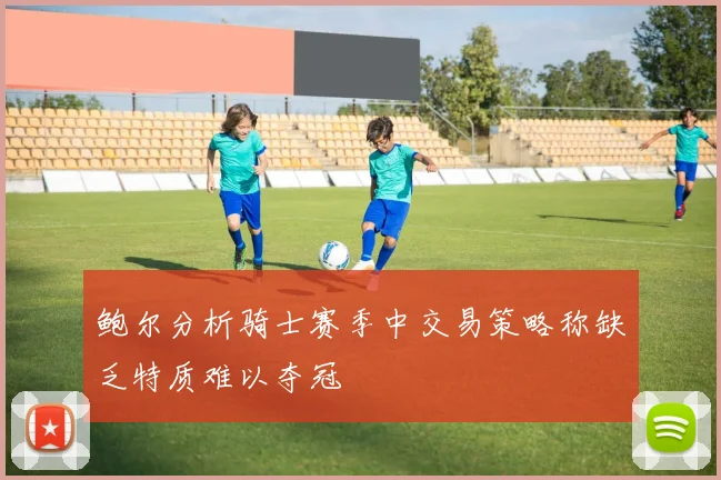 鲍尔分析骑士赛季中交易策略称缺乏特质难以夺冠