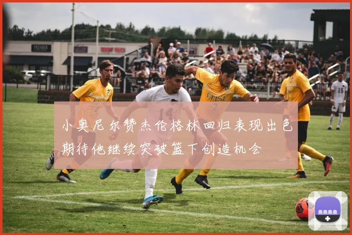 小奥尼尔赞杰伦格林回归表现出色期待他继续突破篮下创造机会