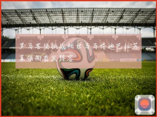 罗马客场挑战帕尔马马伦迪巴拉苏莱领衔首发阵容
