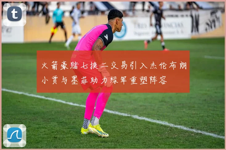 火箭豪赌七换二交易引入杰伦布朗小贾与墨菲助力绿军重塑阵容