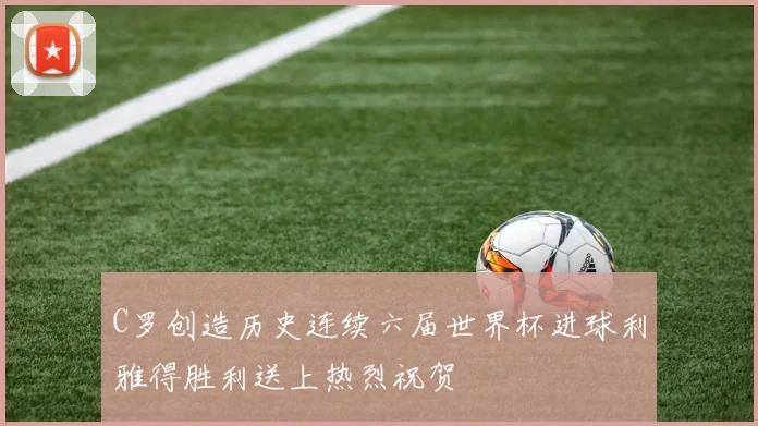 C罗创造历史连续六届世界杯进球利雅得胜利送上热烈祝贺