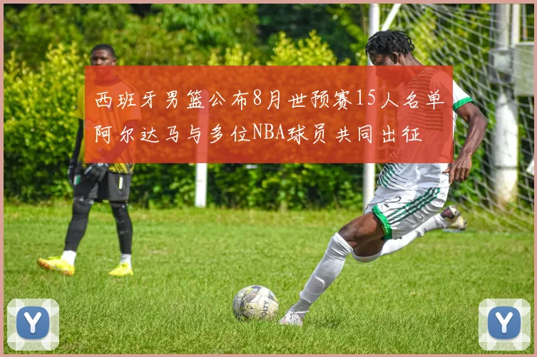 西班牙男篮公布8月世预赛15人名单阿尔达马与多位NBA球员共同出征