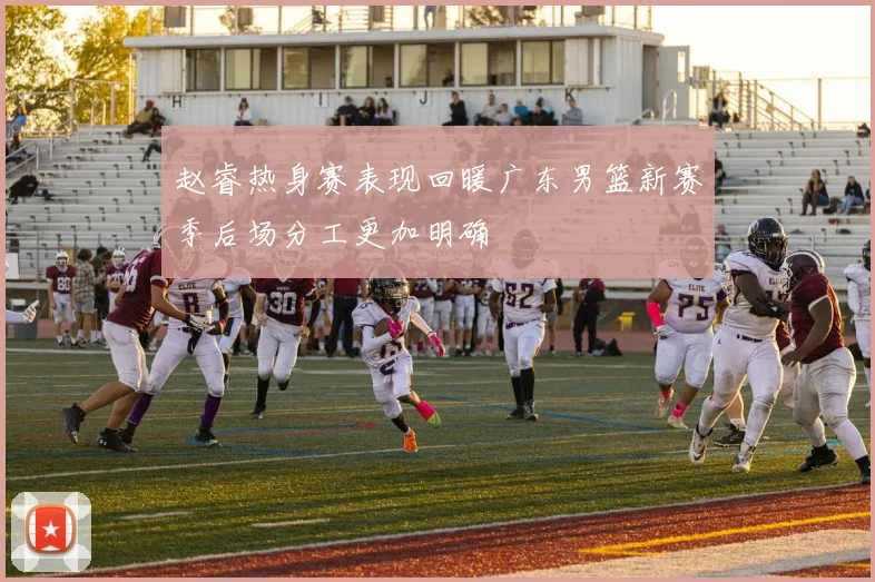 赵睿热身赛表现回暖广东男篮新赛季后场分工更加明确