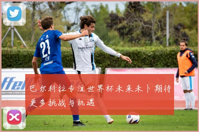 巴尔科拉专注世界杯未来未卜期待更多挑战与机遇